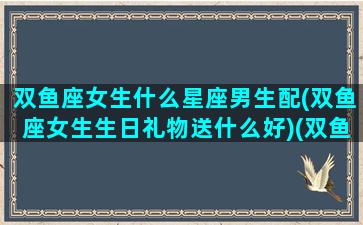 双鱼座女生什么星座男生配(双鱼座女生生日礼物送什么好)(双鱼座女生送什么礼物比较好)