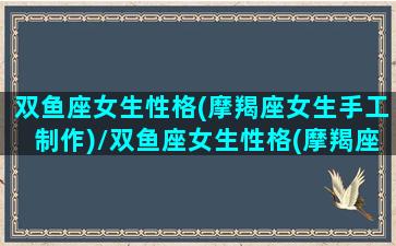 双鱼座女生性格(摩羯座女生手工制作)/双鱼座女生性格(摩羯座女生手工制作)-我的网站