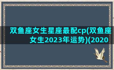 双鱼座女生星座最配cp(双鱼座女生2023年运势)(2020双鱼女)