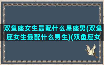 双鱼座女生最配什么星座男(双鱼座女生最配什么男生)(双鱼座女孩最配什么星座的男孩)