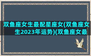 双鱼座女生最配星座女(双鱼座女生2023年运势)(双鱼座女最佳配偶星座)