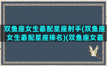 双鱼座女生最配星座射手(双鱼座女生最配星座排名)(双鱼座女最搭配的星座)