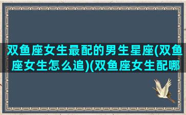 双鱼座女生最配的男生星座(双鱼座女生怎么追)(双鱼座女生配哪个星座的男生)