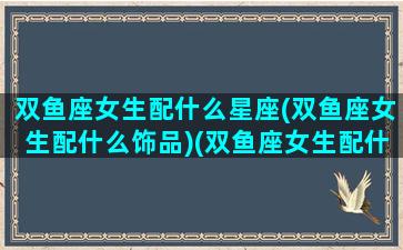 双鱼座女生配什么星座(双鱼座女生配什么饰品)(双鱼座女生配什么星座男生幸福)