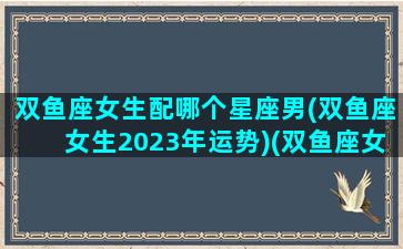 双鱼座女生配哪个星座男(双鱼座女生2023年运势)(双鱼座女生最配什么星座的男生)