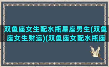 双鱼座女生配水瓶星座男生(双鱼座女生财运)(双鱼座女配水瓶座男合适吗)