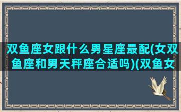 双鱼座女跟什么男星座最配(女双鱼座和男天秤座合适吗)(双鱼女和哪个星座的男生最配)