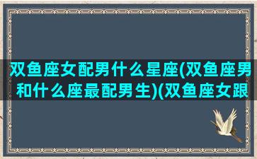 双鱼座女配男什么星座(双鱼座男和什么座最配男生)(双鱼座女跟什么星座男生最配)