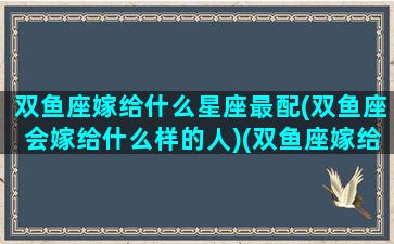 双鱼座嫁给什么星座最配(双鱼座会嫁给什么样的人)(双鱼座嫁给什么座的男生)