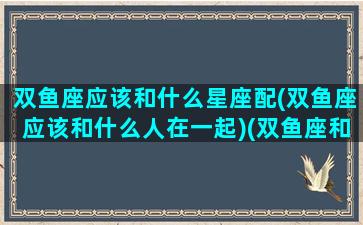 双鱼座应该和什么星座配(双鱼座应该和什么人在一起)(双鱼座和什么星座适合在一起)