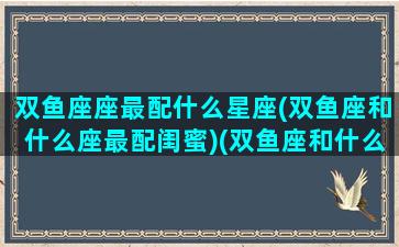 双鱼座座最配什么星座(双鱼座和什么座最配闺蜜)(双鱼座和什么座最配做好朋友)