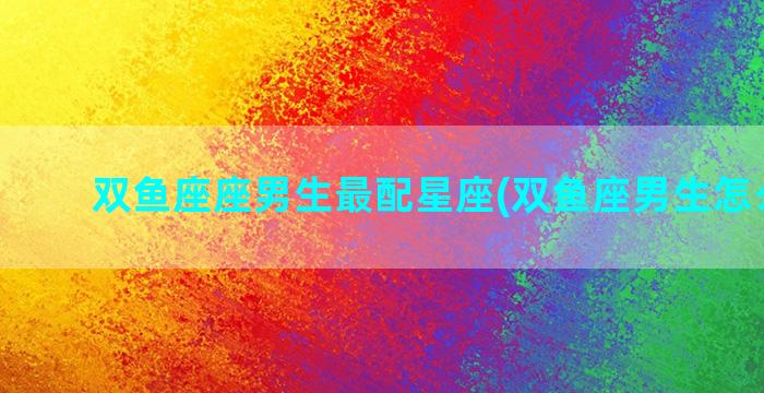 双鱼座座男生最配星座(双鱼座男生怎么挽回)