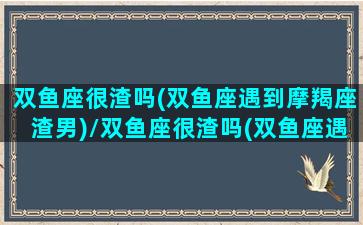 双鱼座很渣吗(双鱼座遇到摩羯座渣男)/双鱼座很渣吗(双鱼座遇到摩羯座渣男)-我的网站