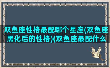 双鱼座性格最配哪个星座(双鱼座黑化后的性格)(双鱼座最配什么星座女生)