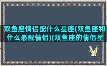 双鱼座情侣配什么星座(双鱼座和什么最配情侣)(双鱼座的情侣星座)