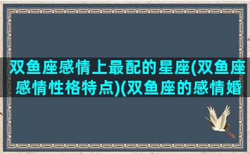 双鱼座感情上最配的星座(双鱼座感情性格特点)(双鱼座的感情婚姻如何)