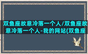 双鱼座故意冷落一个人/双鱼座故意冷落一个人-我的网站(双鱼座对你忽冷忽热要主动找他吗)