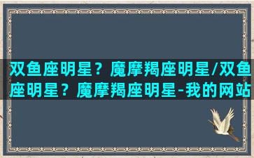 双鱼座明星？魔摩羯座明星/双鱼座明星？魔摩羯座明星-我的网站