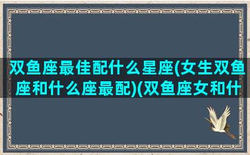 双鱼座最佳配什么星座(女生双鱼座和什么座最配)(双鱼座女和什么星座最配对指数)