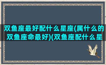 双鱼座最好配什么星座(属什么的双鱼座命最好)(双鱼座配什么星座合适)