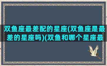 双鱼座最差配的星座(双鱼座是最差的星座吗)(双鱼和哪个星座最不配)