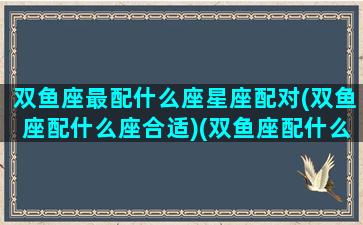 双鱼座最配什么座星座配对(双鱼座配什么座合适)(双鱼座配什么星座排名榜)