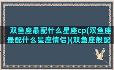 双鱼座最配什么星座cp(双鱼座最配什么星座情侣)(双鱼座般配的星座)