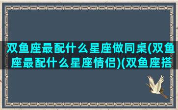 双鱼座最配什么星座做同桌(双鱼座最配什么星座情侣)(双鱼座搭配什么星座最合适)