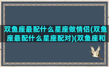 双鱼座最配什么星座做情侣(双鱼座最配什么星座配对)(双鱼座和什么座最合适做情侣)