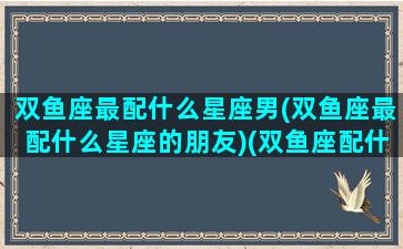 双鱼座最配什么星座男(双鱼座最配什么星座的朋友)(双鱼座配什么星座男生)