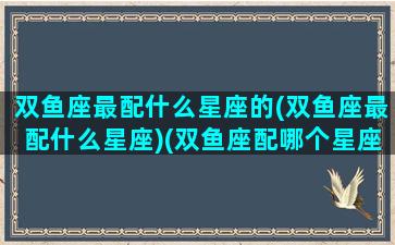 双鱼座最配什么星座的(双鱼座最配什么星座)(双鱼座配哪个星座最合适)