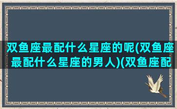 双鱼座最配什么星座的呢(双鱼座最配什么星座的男人)(双鱼座配哪个星座最好)