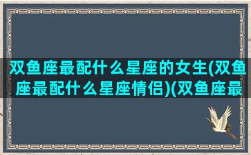 双鱼座最配什么星座的女生(双鱼座最配什么星座情侣)(双鱼座最配什么座的女朋友)