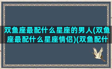 双鱼座最配什么星座的男人(双鱼座最配什么星座情侣)(双鱼配什么星座男生)