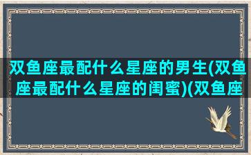 双鱼座最配什么星座的男生(双鱼座最配什么星座的闺蜜)(双鱼座和什么男星座最配)