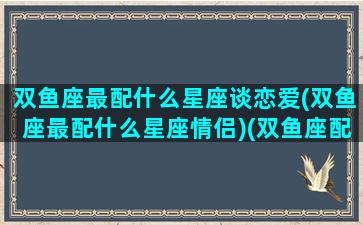 双鱼座最配什么星座谈恋爱(双鱼座最配什么星座情侣)(双鱼座配什么星座的)