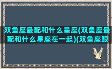 双鱼座最配和什么星座(双鱼座最配和什么星座在一起)(双鱼座跟什么星座最配排名)