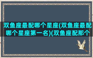 双鱼座最配哪个星座(双鱼座最配哪个星座第一名)(双鱼座配那个星座)