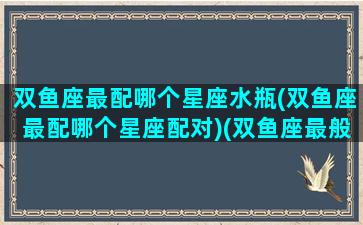 双鱼座最配哪个星座水瓶(双鱼座最配哪个星座配对)(双鱼座最般配的星座)