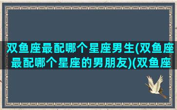 双鱼座最配哪个星座男生(双鱼座最配哪个星座的男朋友)(双鱼座和什么男星座最配)