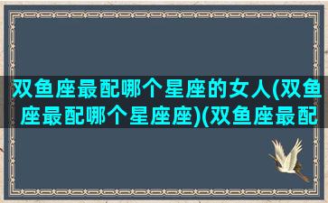 双鱼座最配哪个星座的女人(双鱼座最配哪个星座座)(双鱼座最配什么座的女朋友)