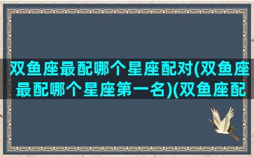 双鱼座最配哪个星座配对(双鱼座最配哪个星座第一名)(双鱼座配谁最合适)