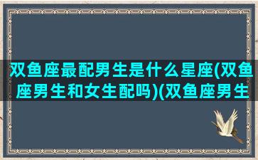 双鱼座最配男生是什么星座(双鱼座男生和女生配吗)(双鱼座男生最配的星座女)