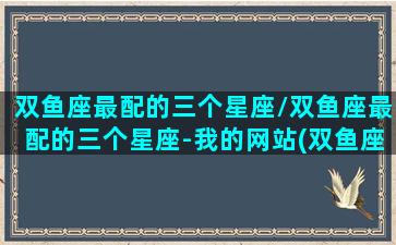 双鱼座最配的三个星座/双鱼座最配的三个星座-我的网站(双鱼座配哪个星座最好)