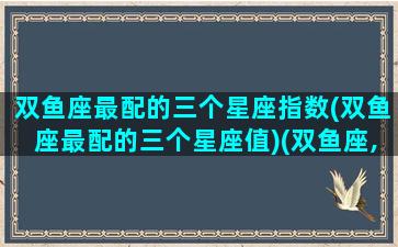 双鱼座最配的三个星座指数(双鱼座最配的三个星座值)(双鱼座,最配什么星座)