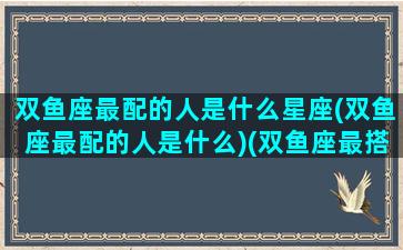 双鱼座最配的人是什么星座(双鱼座最配的人是什么)(双鱼座最搭配的星座是什么星座)