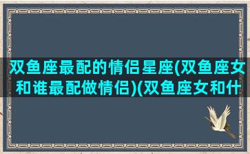 双鱼座最配的情侣星座(双鱼座女和谁最配做情侣)(双鱼座女和什么星座最配对指数)