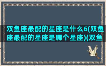 双鱼座最配的星座是什么6(双鱼座最配的星座是哪个星座)(双鱼座最匹配什么星座)