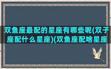 双鱼座最配的星座有哪些呢(双子座配什么星座)(双鱼座配啥星座最好)