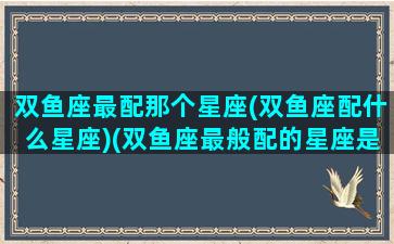 双鱼座最配那个星座(双鱼座配什么星座)(双鱼座最般配的星座是哪个星座)